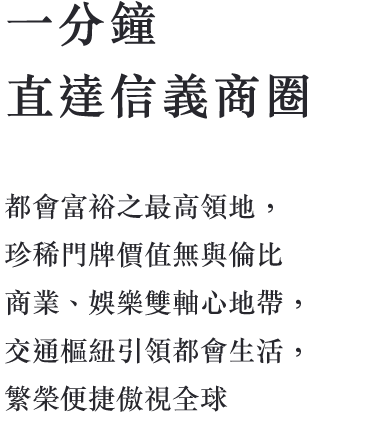 一分鐘 直達信義商圈 都會富裕之最高領地，珍稀門牌價值無與 倫比，商業、娛樂雙軸心地帶，交通樞紐 引領都會生活，繁榮便捷傲視全球