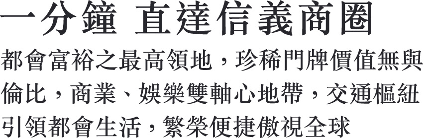 一分鐘 直達信義商圈 都會富裕之最高領地，珍稀門牌價值無與 倫比，商業、娛樂雙軸心地帶，交通樞紐 引領都會生活，繁榮便捷傲視全球