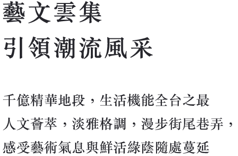 藝文雲集 引領潮流風采 千億精華地段，生活機能全台之最 人文薈萃，淡雅格調，漫步街尾巷弄， 感受藝術氣息與鮮活綠蔭隨處蔓延