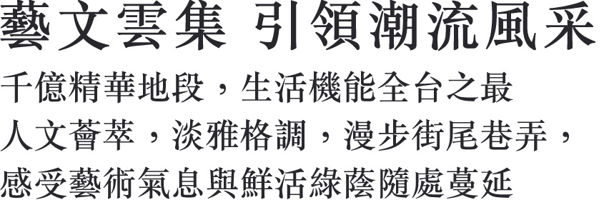 藝文雲集 引領潮流風采 千億精華地段，生活機能全台之最 人文薈萃，淡雅格調，漫步街尾巷弄， 感受藝術氣息與鮮活綠蔭隨處蔓延