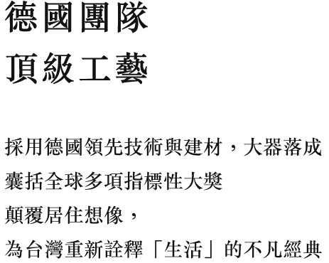 德國團隊 頂級工藝 採用德國領先技術與建材，大器落成 囊括全球多項指標性大獎，顛覆居住想像，為台灣重新詮釋「生活」的不凡經典