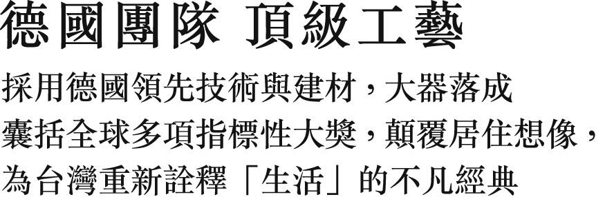 德國團隊 頂級工藝 採用德國領先技術與建材，大器落成 囊括全球多項指標性大獎，顛覆居住想像，為台灣重新詮釋「生活」的不凡經典
